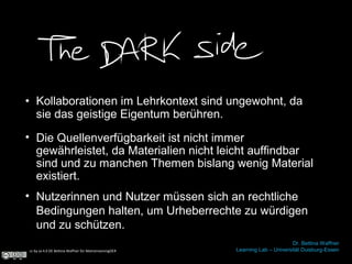 • Kollaborationen im Lehrkontext sind ungewohnt, da
sie das geistige Eigentum berühren.
cc by sa 4.0 DE Bettina Waffner für MainstreamingOER
Dr. Bettina Waffner
Learning Lab – Universität Duisburg-Essen
• Nutzerinnen und Nutzer müssen sich an rechtliche
Bedingungen halten, um Urheberrechte zu würdigen
und zu schützen.
• Die Quellenverfügbarkeit ist nicht immer
gewährleistet, da Materialien nicht leicht auffindbar
sind und zu manchen Themen bislang wenig Material
existiert.
 