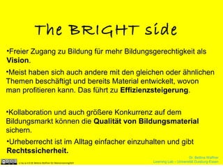Dr. Bettina Waffner
Learning Lab – Universität Duisburg-Essencc by sa 4.0 DE Bettina Waffner für MainstreamingOER
The BRIGHT side
•Freier Zugang zu Bildung für mehr Bildungsgerechtigkeit als
Vision.
•Meist haben sich auch andere mit den gleichen oder ähnlichen
Themen beschäftigt und bereits Material entwickelt, wovon
man profitieren kann. Das führt zu Effizienzsteigerung.
•Kollaboration und auch größere Konkurrenz auf dem
Bildungsmarkt können die Qualität von Bildungsmaterial
sichern.
•Urheberrecht ist im Alltag einfacher einzuhalten und gibt
Rechtssicherheit.
Dr. Bettina Waffner
Learning Lab – Universität Duisburg-Essencc by sa 4.0 DE Bettina Waffner für MainstreamingOER
 