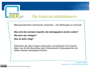 Dr. Bettina Waffner
Learning Lab – Universität Duisburg-Essen
Die Arbeit als Multiplikator/in
Bildungsmaterialien rechtssicher verwenden – Die Weitergabe an Lehrende
Was sind die zentralen Aspekte, die weitergegeben werden sollen?
Wie kann das erfolgen?
Was ist dafür nötig?
Diskutieren Sie diese Fragen miteinander und entwickeln Sie konkrete
Ideen, wie Sie die Kenntnisse über Urheberrechte, Nutzungsrechte und
offene Lizenzen weitergeben können.
cc by sa 4.0 DE Bettina Waffner für MainstreamingOER
 