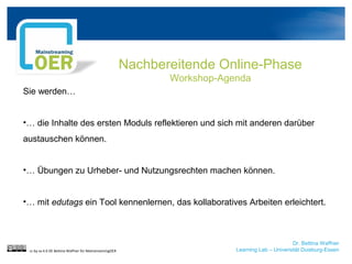 Dr. Bettina Waffner
Learning Lab – Universität Duisburg-Essen
Nachbereitende Online-Phase
Workshop-Agenda
Sie werden…
•… die Inhalte des ersten Moduls reflektieren und sich mit anderen darüber
austauschen können.
•… Übungen zu Urheber- und Nutzungsrechten machen können.
•… mit edutags ein Tool kennenlernen, das kollaboratives Arbeiten erleichtert.
cc by sa 4.0 DE Bettina Waffner für MainstreamingOER
 