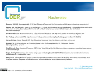 Dr. Bettina Waffner
Learning Lab – Universität Duisburg-Essen
Nachweise
cc by sa 4.0 DE Bettina Waffner für MainstreamingOER
Deutsche UNESCO Kommission e.V. 2015: Open Educational Resources. http://www.unesco.de/bildung/open-educational-resources.html
Hansen, Jan; Seehagen-Marx, Heike 2013: Urheberrecht & Co in der Hochschullehre. Rechtliche Aspekte des Technologieeinsatzes beim Lehren
und Lernen. In: Schön, Sandra; Ebner, Martin et al. L3T. Lehrbuch für Lernen und Lehren mit Technologien. Bad Reichenhall
http://l3t.eu/homepage/
Urheberrecht. Quelle: Bundesministerium für Justiz und Verbraucherschutz. URL: http://www.gesetze-im-internet.de/urhg/index.html
Uni Freiburg. Urheberrecht. URL: https://www.rz.uni-freiburg.de/services/elearning/legal?set_language=en (Stand 09.05.2018).
Kerres, Michael; Heinen Richard: OER Open Educational Resources. https://de.slideshare.net/richard_he/msw-oer
Kreutzer, Till 2015: Rechtsfragen bei E-Learning/Digitaler Lehre. Ein Praxisleitfaden von Dr. Till Kreutzer. Hamburg
https://irights.info/wp-content/u
Muuß-Merholz: Open Educational Resources (OER) in der Weiterbildung. http://de.slideshare.net/joeranmuuss/open-educatoinal-resources-oer-
in-der-weiterbildung/5
Seipel, Hedwig: Materialien aus dem Internet richtig nutzen von Hedwig Seipel für OER-MuMiW ist lizenziert unter einer Creative Commons
Namensnennung 4.0 International Lizenz.
Wiley, David. Defining the "Open" in Open Content and Open Educational Resources. (Stand 09.05.2018). This material was created by David
Wiley and published freely under a Creative Commons Attribution 4.0 license at http://opencontent.org/definition/.
 