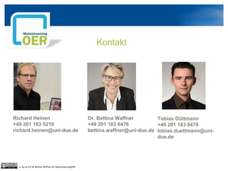 Kontakt
Richard Heinen
+49 201 183 5219
richard.heinen@uni-due.de
Dr. Bettina Waffner
+49 201 183 6476
bettina.waffner@uni-due.de
Tobias Düttmann
+49 201 183 6479
tobias.duettmann@uni-
due.de
cc by sa 4.0 DE Bettina Waffner für MainstreamingOER
 