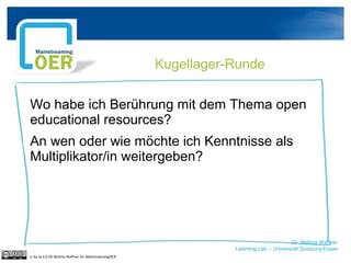 Dr. Bettina Waffner
Learning Lab – Universität Duisburg-Essen
Kugellager-Runde
Wo habe ich Berührung mit dem Thema open
educational resources?
An wen oder wie möchte ich Kenntnisse als
Multiplikator/in weitergeben?
cc by sa 4.0 DE Bettina Waffner für MainstreamingOER
 