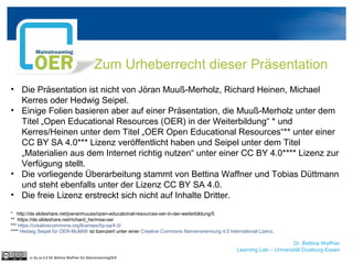 Dr. Bettina Waffner
Learning Lab – Universität Duisburg-Essen
Zum Urheberrecht dieser Präsentation
• Die Präsentation ist nicht von Jöran Muuß-Merholz, Richard Heinen, Michael
Kerres oder Hedwig Seipel.
• Einige Folien basieren aber auf einer Präsentation, die Muuß-Merholz unter dem
Titel „Open Educational Resources (OER) in der Weiterbildung“ * und
Kerres/Heinen unter dem Titel „OER Open Educational Resources“** unter einer
CC BY SA 4.0*** Lizenz veröffentlicht haben und Seipel unter dem Titel
„Materialien aus dem Internet richtig nutzen“ unter einer CC BY 4.0**** Lizenz zur
Verfügung stellt.
• Die vorliegende Überarbeitung stammt von Bettina Waffner und Tobias Düttmann
und steht ebenfalls unter der Lizenz CC BY SA 4.0.
• Die freie Lizenz erstreckt sich nicht auf Inhalte Dritter.
* http://de.slideshare.net/joeranmuuss/open-educatoinal-resources-oer-in-der-weiterbildung/5
** https://de.slideshare.net/richard_he/msw-oer
*** https://creativecommons.org/licenses/by-sa/4.0/
**** Hedwig Seipel für OER-MuMiW ist lizenziert unter einer Creative Commons Namensnennung 4.0 International Lizenz.
cc by sa 4.0 DE Bettina Waffner für MainstreamingOER
 