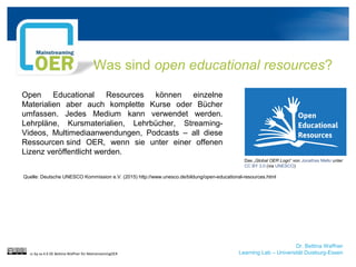 Dr. Bettina Waffner
Learning Lab – Universität Duisburg-Essen
Was sind open educational resources?
cc by sa 4.0 DE Bettina Waffner für MainstreamingOER
Das „Global OER Logo“ von Jonathas Mello unter
CC BY 3.0 (via UNESCO)
Open Educational Resources können einzelne
Materialien aber auch komplette Kurse oder Bücher
umfassen. Jedes Medium kann verwendet werden.
Lehrpläne, Kursmaterialien, Lehrbücher, Streaming-
Videos, Multimediaanwendungen, Podcasts – all diese
Ressourcen sind OER, wenn sie unter einer offenen
Lizenz veröffentlicht werden.
Quelle: Deutsche UNESCO Kommission e.V. (2015) http://www.unesco.de/bildung/open-educational-resources.html
 
