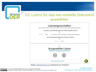 Dr. Bettina Waffner
Learning Lab – Universität Duisburg-Essen
CC Lizenz für das neu erstellte Dokument
auswählen
cc by sa 4.0 Präsentation MINT-L-OER-amt von Lubna Ali und René Röpke.
Bearbeitet von Bettina Waffner für MainstreamingOER creativecommons.org/licenses/by-sa/4.0/legalcode.de
Quelle: creativecommons.org, Screenshot vom 18.05.2017
 