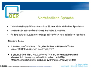 Dr. Bettina Waffner
Learning Lab – Universität Duisburg-Essen
Verständliche Sprache
cc by sa 4.0 Bettina Waffner für MainstreamingOER creativecommons.org/licenses/by-sa/4.0/legalcode.de
• Vermeiden langer Worte oder Sätze; Nutzen eines einfachen Sprachstils
• Achtsamkeit bei der Übersetzung in andere Sprachen
• Andere kulturelle Zusammenhänge bei der Wahl von Beispielen beachten
Nützliche Tools
• Literatin, ein Chrome-Add On, das die Lesbarkeit eines Textes
einschätzt [https://literatin.wordpress.com/]
• Styleguide vom MED Magazine über Wörter, die verletzend wirken
könnten [http://www.macmillandictionaries.com/MED-
Magazine/March2003/05-language-awareness-sensitivity-uk.htm]
 