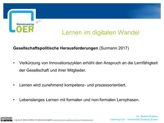 Dr. Bettina Waffner
Learning Lab – Universität Duisburg-Essen
Gesellschaftspolitische Herausforderungen (Surmann 2017)
• Verkürzung von Innovationszyklen erhöht den Anspruch an die Lernfähigkeit
der Gesellschaft und ihrer Mitglieder.
• Lernen wird zunehmend kompetenz- und prozessorientiert.
• Lebenslanges Lernen mit formalen und non-formalen Lernphasen.
Lernen im digitalen Wandel
cc by sa 4.0 Bettina Waffner für MainstreamingOER creativecommons.org/licenses/by-sa/4.0/legalcode.de
 