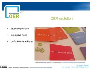Dr. Bettina Waffner
Learning Lab – Universität Duisburg-Essen
OER erstellen
cc by sa 4.0 Bettina Waffner für MainstreamingOER creativecommons.org/licenses/by-sa/4.0/legalcode.de
• druckfähige Form
• interaktive Form
• umfunktionierte Form
cc by 4.0 Luca Mollenhauer für OERinfo – Informationsstelle OER creativecommons.org/licenses/by-sa/4.0/legalcode.de
 