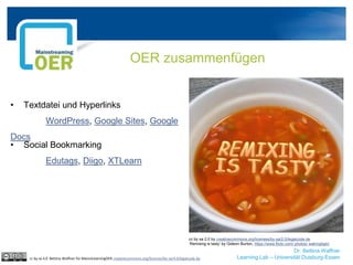 Dr. Bettina Waffner
Learning Lab – Universität Duisburg-Essen
OER zusammenfügen
cc by sa 4.0 Bettina Waffner für MainstreamingOER creativecommons.org/licenses/by-sa/4.0/legalcode.de
• Textdatei und Hyperlinks
WordPress, Google Sites, Google
Docs
• Social Bookmarking
Edutags, Diigo, XTLearn
cc by sa 2.0 by creativecommons.org/licenses/by-sa/2.0/legalcode.de
‘Remixing is tasty’ by Gideon Burton, https://www.flickr.com/ photos/ wakingtiger/
 