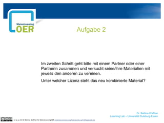 Dr. Bettina Waffner
Learning Lab – Universität Duisburg-Essen
Im zweiten Schritt geht bitte mit einem Partner oder einer
Partnerin zusammen und versucht seine/ihre Materialien mit
jeweils den anderen zu vereinen.
Unter welcher Lizenz steht das neu kombinierte Material?
Aufgabe 2
cc by sa 4.0 DE Bettina Waffner für MainstreamingOER creativecommons.org/licenses/by-sa/4.0/legalcode.de
 