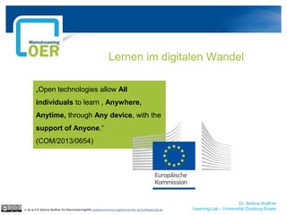 Dr. Bettina Waffner
Learning Lab – Universität Duisburg-Essen
Lernen im digitalen Wandel
cc by sa 4.0 Bettina Waffner für MainstreamingOER creativecommons.org/licenses/by-sa/4.0/legalcode.de
„Open technologies allow All
individuals to learn , Anywhere,
Anytime, through Any device, with the
support of Anyone.“
(COM/2013/0654)
 