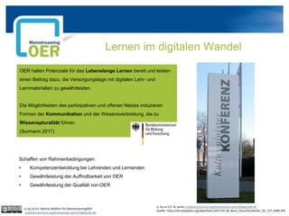 Lernen im digitalen Wandel
OER halten Potenziale für das Lebenslange Lernen bereit und leisten
einen Beitrag dazu, die Versorgungslage mit digitalen Lehr- und
Lernmaterialien zu gewährleisten.
Die Möglichkeiten des partizipativen und offenen Netzes induzieren
Formen der Kommunikation und der Wissensverbreitung, die zu
Wissenspluralität führen.
(Surmann 2017)
cc by sa 3.0 Sir James creativecommons.org/licenses/by-sa/4.0/legalcode.de
Quelle: https://de.wikipedia.org/wiki/Datei:2015-02-28_Bonn_Graurheindorfer_Str_157_KMK.JPG
Schaffen von Rahmenbedingungen:
• Kompetenzentwicklung bei Lehrenden und Lernenden
• Gewährleistung der Auffindbarkeit von OER
• Gewährleistung der Qualität von OER
cc by sa 4.0 Bettina Waffner für MainstreamingOER
creativecommons.org/licenses/by-sa/4.0/legalcode.de
 
