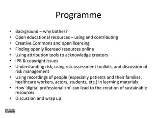 Programme Background – why bother? Open educational resources – using and contributing Creative Commons and open licensing Finding openly licensed resources online Using attribution tools to acknowledge creators IPR & copyright issues Understanding risk, using risk assessment toolkits, and discussion of risk management Using recordings of people (especially patients and their families, healthcare workers, actors, students, etc.) in learning materials How ‘digital professionalism’ can lead to the creation of sustainable resources Discussion and wrap up 