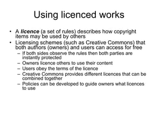 Using licenced works A  licence  (a set of rules) describes how copyright items may be used by others Licensing schemes (such as Creative Commons) that both authors (owners) and users can access for free  If both sides observe the rules then both parties are instantly protected  Owners licence others to use their content Users obey the terms of the licence Creative Commons provides different licences that can be combined together Policies can be developed to guide owners what licences to use  www.medev.ac.uk 