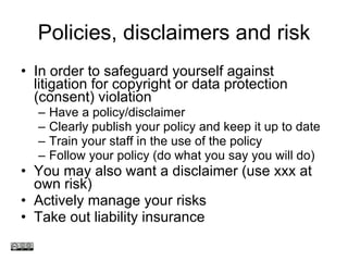 Policies, disclaimers and risk In order to safeguard yourself against litigation for copyright or data protection (consent) violation Have a policy/disclaimer Clearly publish your policy and keep it up to date Train your staff in the use of the policy Follow your policy (do what you say you will do) You may also want a disclaimer (use xxx at own risk) Actively manage your risks Take out liability insurance www.medev.ac.uk 