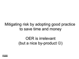 Mitigating risk by adopting good practice  to save time and money OER is irrelevant (but a nice by-product   ) 