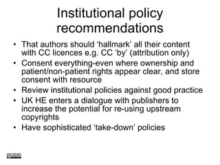 Institutional policy recommendations That authors should  ‘hallmark’ all their content with CC licences e.g.  CC  ‘ by ’  (attribution only)  Consent everything-even where ownership and patient/non-patient rights appear clear, and store consent with resource Review institutional policies against good practice UK HE enters a dialogue with publishers to increase the potential for re-using upstream copyrights Have sophisticated  ‘take-down’ policies www.medev.ac.uk 