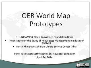 OER World Map
Prototypes
• UNICAMP & Open Knowledge Foundation Brasil
• The Institute for the Study of Knowledge Management in Education
(ISKME)
• North Rhine-Westphalian Library Service Center (hbz)
Panel Facilitator: Kathy Nicholson, Hewlett Foundation
April 24, 2014
 