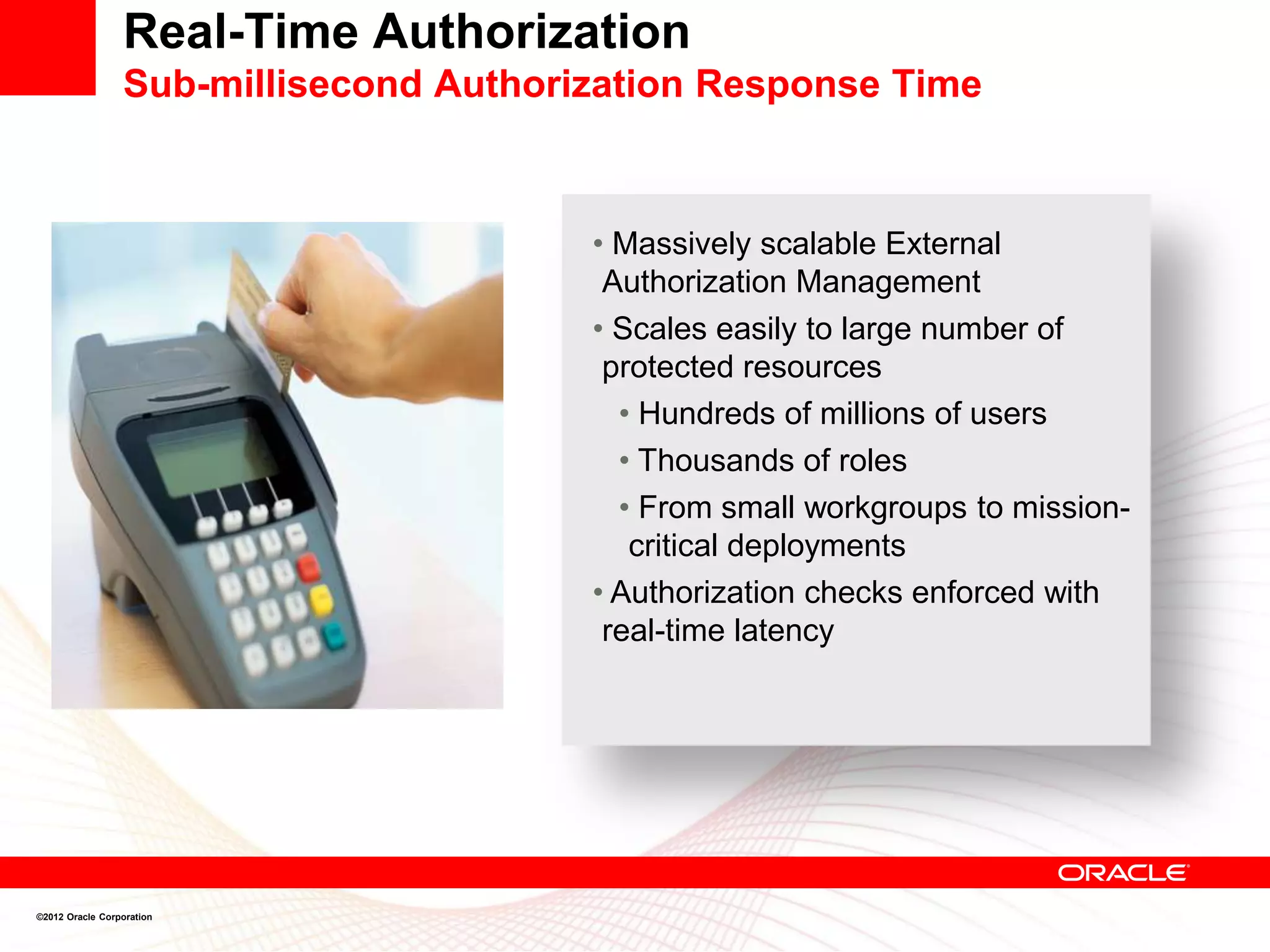Real-Time Authorization
                 Sub-millisecond Authorization Response Time



                                        • Massively scalable External
                                         Authorization Management
                                        • Scales easily to large number of
                                         protected resources
                                          • Hundreds of millions of users
                                          • Thousands of roles
                                          • From small workgroups to mission-
                                           critical deployments
                                        • Authorization checks enforced with
                                         real-time latency




©2012 Oracle Corporation
 