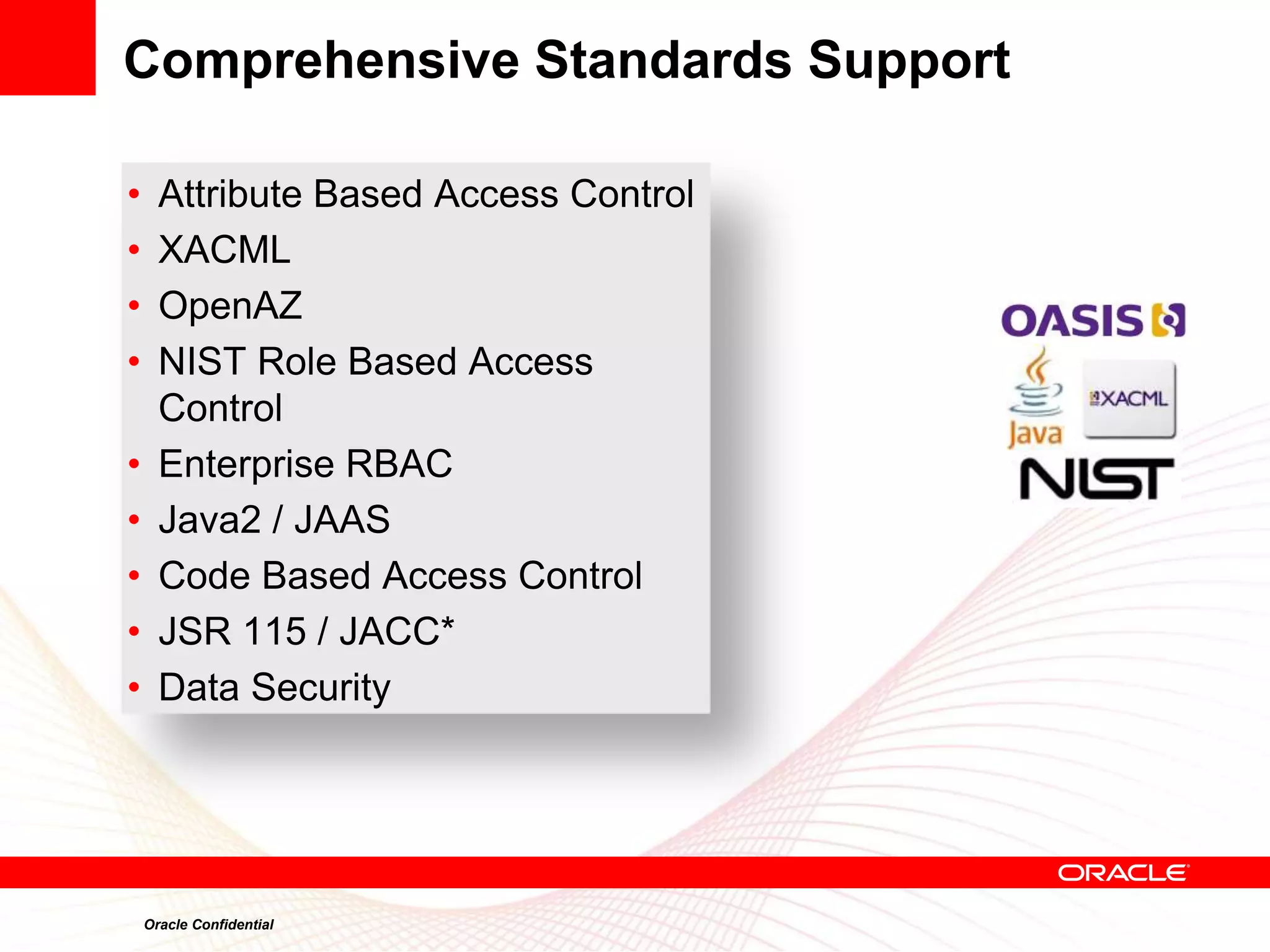 Comprehensive Standards Support

•     Attribute Based Access Control
•     XACML
•     OpenAZ
•     NIST Role Based Access
      Control
•     Enterprise RBAC
•     Java2 / JAAS
•     Code Based Access Control
•     JSR 115 / JACC*
•     Data Security




    Oracle Confidential
 