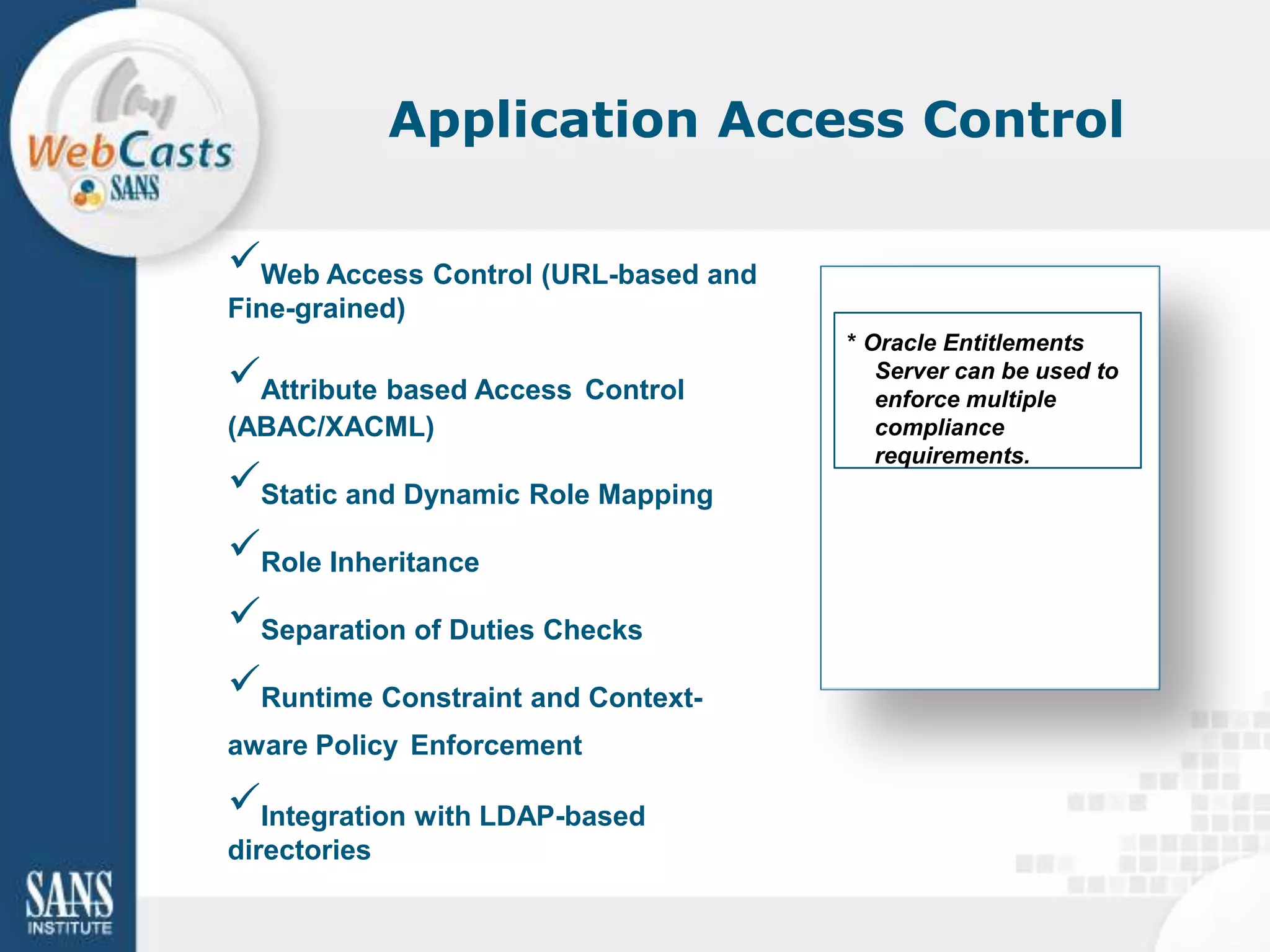 Application Access Control

Web Access Control (URL-based and
Fine-grained)
                                     * Oracle Entitlements
Attribute based Access Control         Server can be used to
                                        enforce multiple
(ABAC/XACML)                            compliance
                                        requirements.
Static and Dynamic Role Mapping
Role Inheritance
Separation of Duties Checks
Runtime Constraint and Context-
aware Policy Enforcement

Integration with LDAP-based
directories
 