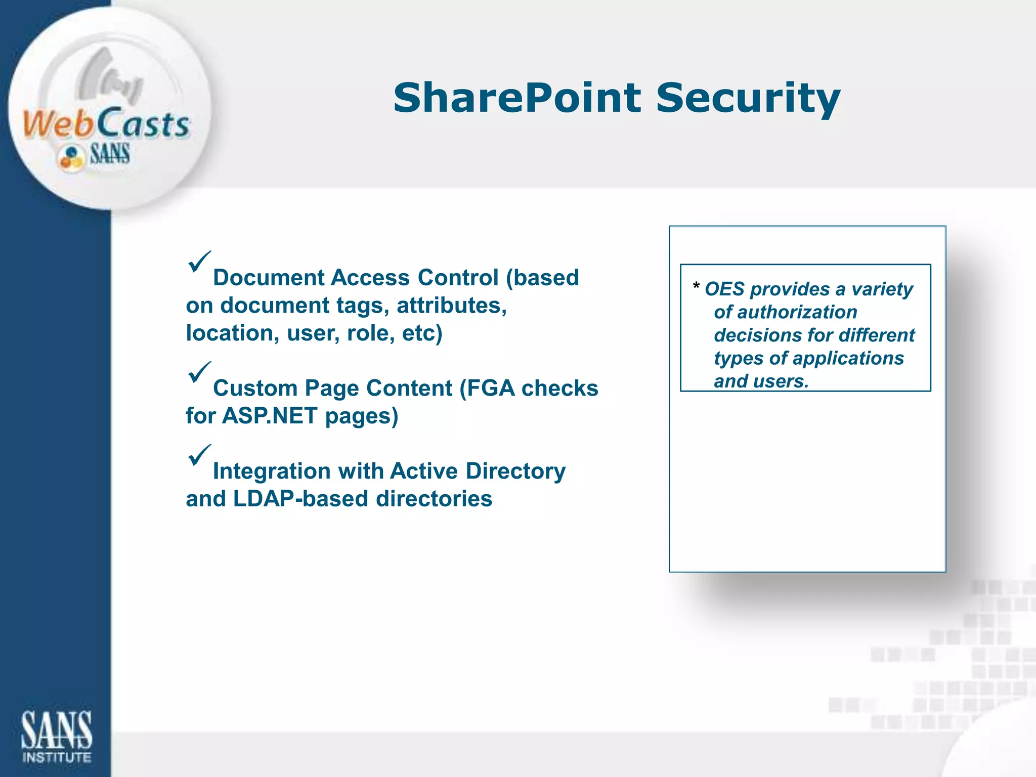 SharePoint Security



Document Access Control (based
                                     * OES provides a variety
on document tags, attributes,           of authorization
location, user, role, etc)              decisions for different
                                        types of applications
Custom Page Content (FGA checks        and users.
for ASP.NET pages)

Integration with Active Directory
and LDAP-based directories
 