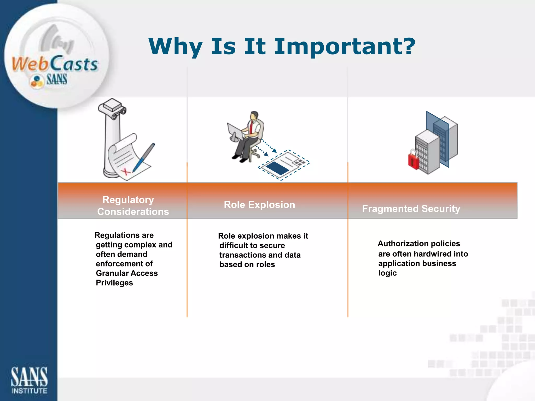 Why Is It Important?




 Regulatory            Role Explosion
Considerations                                  Fragmented Security

Regulations are       Role explosion makes it
getting complex and   difficult to secure          Authorization policies
often demand          transactions and data        are often hardwired into
enforcement of        based on roles               application business
Granular Access                                    logic
Privileges
 