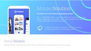 Mobile solution is the solution of the future. It will help a firm goes global as fast as possible
Global Solution
Mobile Solution
We – OPENGINE helps customers build and maintenance their
perfect application to interact with more people and keep the
strong relationship with their loyal clients
For both iOS and Android operating system
“Mobile is the perfect example of what is enabling
economic growth in the technology sector”
 