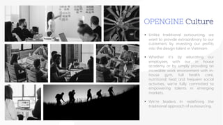 www.companyname.com
• Unlike traditional outsourcing, we
want to provide extraordinary to our
customers by investing our profits
into the design talent in Vietmam
• Whether it’s by educating our
employees with our in house
academy or by simply providing an
incredible work environment with in-
house gym, full health care,
nutritional food and frequent social
activities, we’re fully committed to
empowering talents in emerging
markets.
• We’re leaders In redefining the
traditional approach of outsourcing.
OPENGINE Culture
 