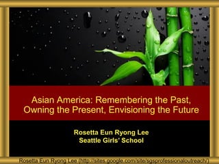 Rosetta Eun Ryong Lee (http://sites.google.com/site/sgsprofessionaloutreach/)
Rosetta Eun Ryong Lee
Seattle Girls’ School
Asian America: Remembering the Past,
Owning the Present, Envisioning the Future
 