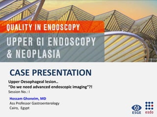 CASE PRESENTATION
Hossam Ghoneim, MD
Ass Professor Gastroenterology
Cairo, Egypt
Upper Oesophageal lesion..
“Do we need advanced endoscopic imaging“?!
Session No.: I
 