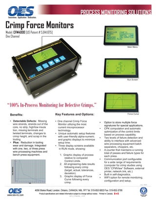 Innovation. Application. Dedication.



Crimp Force Monitors
Model: CFM4000 [US Patent # 5,841,675]
One Channel

                                                                                                        Main Menu




                                                                                                        Run Screen




 “100% In-Process Monitoring for Defective Crimps.”
    Beneﬁts:                             Key Features and Options:                                      Force Curve


    • Detectable Defects: Missing        • One channel Crimp Force             •   Option to store multiple force
      wire strands, strands out of the     Monitor utilizing the most              signatures for special applications.
      core, no strip, high/low insula      current microprocessor              •   CPK computation and automatic
      tion, missing terminals and          technology.                             optimization of the control limits
      twisted terminals, changes to      • Unique automatic setup features         based on process capability.
      crimp height, and scrap in the       with user-friendly alpha-numeric    •   Two levels of failure detection and
      tooling.                             and graphic displays to minimize        ability to interface with advanced
    • Plus: Reduction in tooling           setup time.                             wire processing equipment batch
      wear and damage. Integrated        • Three display screens available         separators, choppers, etc.
      with one, two, or three press         in RUN mode, showing:              •   A counter that maintains a running
      wire processing machines and
                                                                                   total of passes and failure types for
      bench press equipment.                1. Graphic display of process          each press.
                                                relative to compared           •   Communication port conﬁgurable
                                                Control Limits.                    for a wide range of requirements
                                            2. All engineering data results        (computer for crimp studies using
                                                following every crimp              OES “CFMView” Software, external
                                                (target, actual, tolerances,       printer, network link, etc.)
                                                deviation).                    •   Built in self-diagnostics.
                                            3. Graphic display of Force        •   WIFI option for remote monitoring,
                                                Curve following every
                                                                                   conﬁguration and setup.
                                                crimp.
                                                                                                                      July, 2005




                                                    OES_CFM4000_1.PDF
 