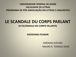 LE SCANDALE DU CORPS PARLANT
(O ESCÂNDALO DO CORPO FALANTE)
SHOSHANA FELMAN
JORDANA AVELINO
MAURO R. TONIOLO SILVA
UNIVERSIDADE FEDERAL DE GOIÁS
FACULDADE DE LETRAS
PROGRAMA DE PÓS-GRADUAÇÃO EM LETRAS E LINGUÍSTICA
 