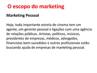 O escopo do marketing
Marketing Pessoal

Hoje, toda importante estrela de cinema tem um
agente, um gerente pessoal e ligações com uma agência
de relações públicas. Artistas, políticos, músicos,
presidentes de empresas, médicos, advogados,
financistas bem-sucedidos e outros profissionais estão
buscando ajuda de empresas de marketing pessoal.
 