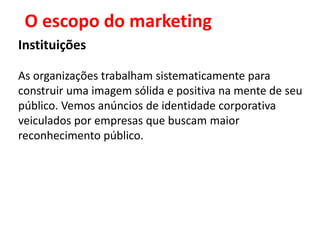 O escopo do marketing
Instituições

As organizações trabalham sistematicamente para
construir uma imagem sólida e positiva na mente de seu
público. Vemos anúncios de identidade corporativa
veiculados por empresas que buscam maior
reconhecimento público.
 