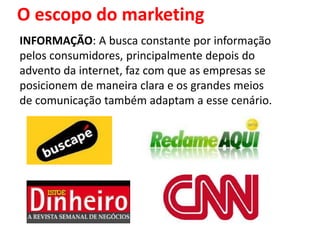 O escopo do marketing
INFORMAÇÃO: A busca constante por informação
pelos consumidores, principalmente depois do
advento da internet, faz com que as empresas se
posicionem de maneira clara e os grandes meios
de comunicação também adaptam a esse cenário.
 