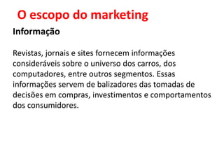 O escopo do marketing
Informação

Revistas, jornais e sites fornecem informações
consideráveis sobre o universo dos carros, dos
computadores, entre outros segmentos. Essas
informações servem de balizadores das tomadas de
decisões em compras, investimentos e comportamentos
dos consumidores.
 