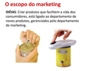 O escopo do marketing
IDÉIAS: Criar produtos que facilitem a vida dos
consumidores, está ligado ao departamento de
novos produtos, gerenciados pelo departamento
de marketing.
 