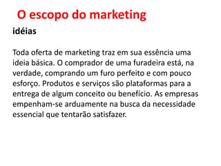 O escopo do marketing
idéias

Toda oferta de marketing traz em sua essência uma
ideia básica. O comprador de uma furadeira está, na
verdade, comprando um furo perfeito e com pouco
esforço. Produtos e serviços são plataformas para a
entrega de algum conceito ou benefício. As empresas
empenham-se arduamente na busca da necessidade
essencial que tentarão satisfazer.
 