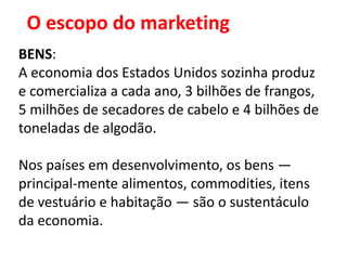 O escopo do marketing
BENS:
A economia dos Estados Unidos sozinha produz
e comercializa a cada ano, 3 bilhões de frangos,
5 milhões de secadores de cabelo e 4 bilhões de
toneladas de algodão.

Nos países em desenvolvimento, os bens —
principal-mente alimentos, commodities, itens
de vestuário e habitação — são o sustentáculo
da economia.
 