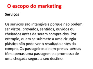 O escopo do marketing
Serviços

Os serviços são intangíveis porque não podem
ser vistos, provados, sentidos, ouvidos ou
cheirados antes de serem compra-dos. Por
exemplo, quem se submete a uma cirurgia
plástica não pode ver o resultado antes da
compra. Os passageiros de em-presas aéreas
têm apenas uma passagem e a promessa de
uma chegada segura a seu destino.
 