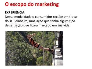 O escopo do marketing
EXPERIÊNCIA:
Nessa modalidade o consumidor recebe em troca
do seu dinheiro, uma ação que tenha algum tipo
de sensação que ficará marcado em sua vida.
 