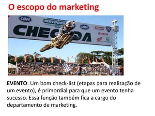 O escopo do marketing




EVENTO: Um bom check-list (etapas para realização de
um evento), é primordial para que um evento tenha
sucesso. Essa função também fica a cargo do
departamento de marketing.
 
