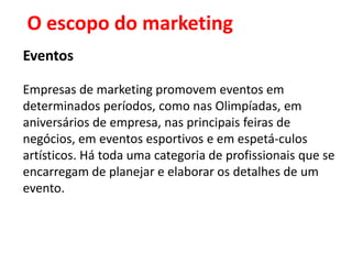 O escopo do marketing
Eventos

Empresas de marketing promovem eventos em
determinados períodos, como nas Olimpíadas, em
aniversários de empresa, nas principais feiras de
negócios, em eventos esportivos e em espetá-culos
artísticos. Há toda uma categoria de profissionais que se
encarregam de planejar e elaborar os detalhes de um
evento.
 