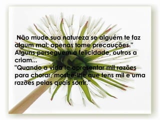 " Não mude sua natureza se alguém te faz algum mal; apenas tome precauções." Alguns perseguem a felicidade, outros a criam... "Quando a vida te apresentar mil razões para chorar, mostre-lhe que tens mil e uma razões pelas quais sorrir." 