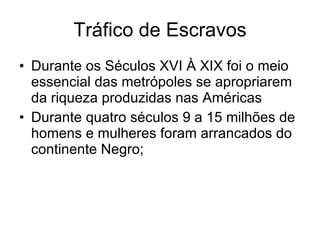 Tráfico de Escravos Durante os Séculos XVI À XIX foi o meio essencial das metrópoles se apropriarem da riqueza produzidas nas Américas Durante quatro séculos 9 a 15 milhões de homens e mulheres foram arrancados do continente Negro; 