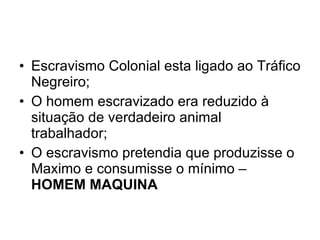 Escravismo Colonial esta ligado ao Tráfico Negreiro; O homem escravizado era reduzido à situação de verdadeiro animal trabalhador; O escravismo pretendia que produzisse o Maximo e consumisse o mínimo –  HOMEM MAQUINA 