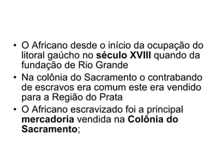 O Africano desde o início da ocupação do litoral gaúcho no  século XVIII  quando da fundação de Rio Grande Na colônia do Sacramento o contrabando de escravos era comum este era vendido para a Região do Prata O Africano escravizado foi a principal  mercadoria  vendida na  Colônia do Sacramento ; 
