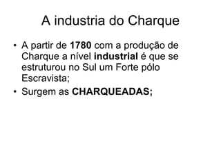 A industria do Charque A partir de  1780  com a produção de Charque a nível  industrial  é que se estruturou no Sul um Forte pólo Escravista; Surgem as  CHARQUEADAS; 